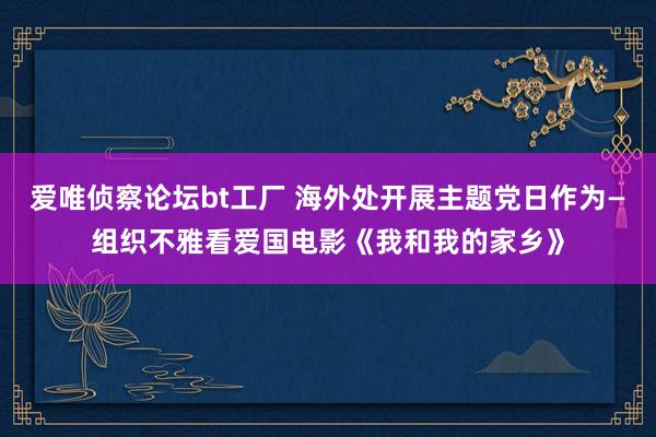 爱唯侦察论坛bt工厂 海外处开展主题党日作为—组织不雅看爱国电影《我和我的家乡》