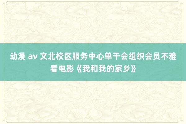 动漫 av 文北校区服务中心单干会组织会员不雅看电影《我和我的家乡》