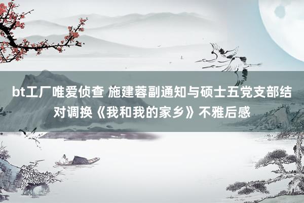 bt工厂唯爱侦查 施建蓉副通知与硕士五党支部结对调换《我和我的家乡》不雅后感