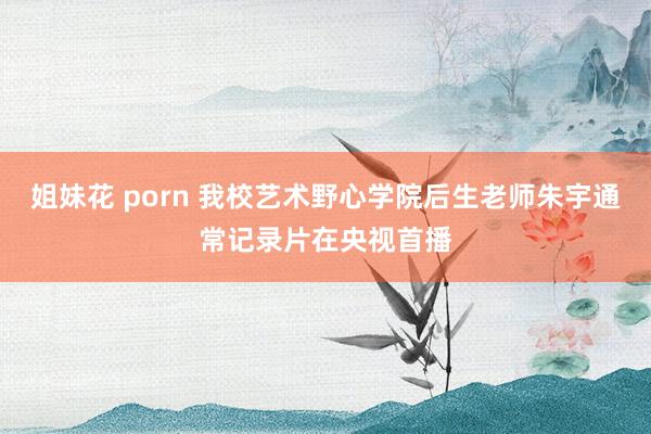 姐妹花 porn 我校艺术野心学院后生老师朱宇通常记录片在央视首播