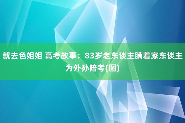 就去色姐姐 高考故事：83岁老东谈主瞒着家东谈主为外孙陪考(图)