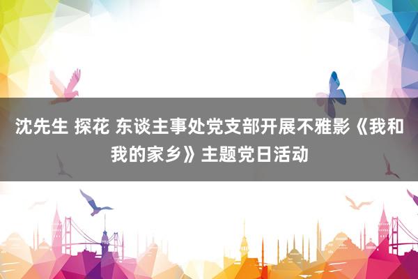 沈先生 探花 东谈主事处党支部开展不雅影《我和我的家乡》主题党日活动