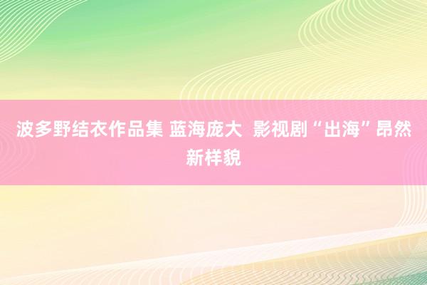 波多野结衣作品集 蓝海庞大  影视剧“出海”昂然新样貌