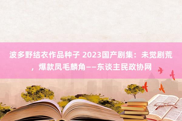 波多野结衣作品种子 2023国产剧集：未觉剧荒，爆款凤毛麟角——东谈主民政协网