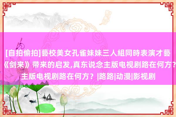 [自拍偷拍]藝校美女孔雀妹妹三人組同時表演才藝 国漫热播《仙逆》《剑来》带来的启发,真东说念主版电视剧路在何方？|路路|动漫|影视剧