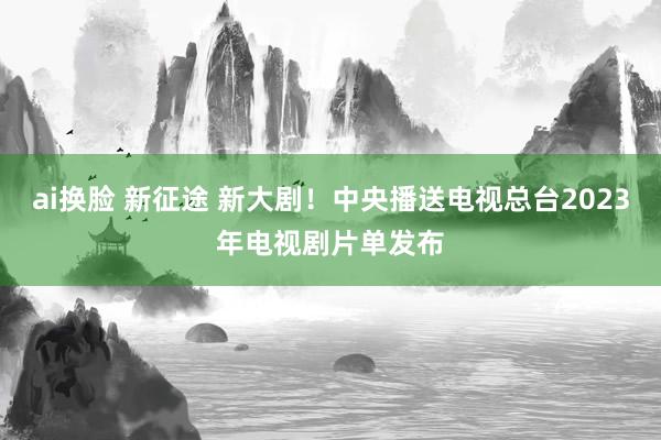 ai换脸 新征途 新大剧！中央播送电视总台2023年电视剧片单发布