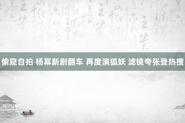 偷窥自拍 杨幂新剧翻车 再度演狐妖 滤镜夸张登热搜