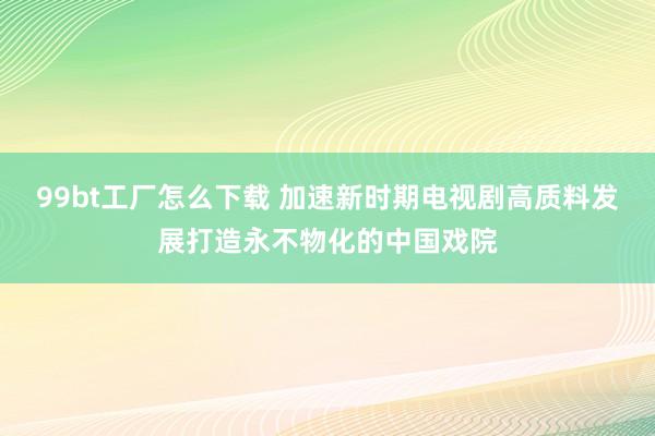 99bt工厂怎么下载 加速新时期电视剧高质料发展打造永不物化的中国戏院