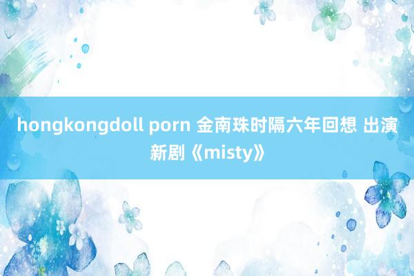 hongkongdoll porn 金南珠时隔六年回想 出演新剧《misty》