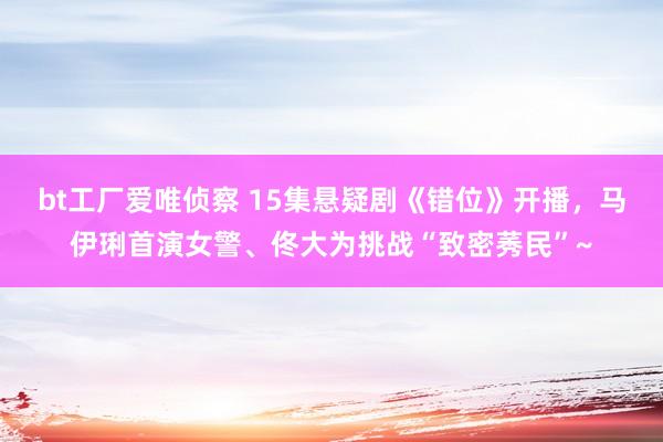 bt工厂爱唯侦察 15集悬疑剧《错位》开播，马伊琍首演女警、佟大为挑战“致密莠民”~