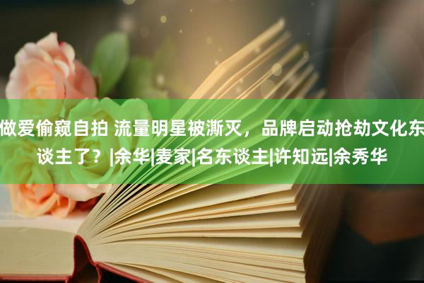 做爱偷窥自拍 流量明星被澌灭，品牌启动抢劫文化东谈主了？|余华|麦家|名东谈主|许知远|余秀华