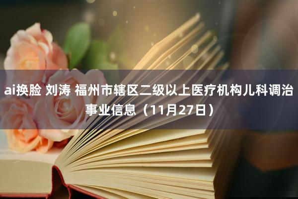 ai换脸 刘涛 福州市辖区二级以上医疗机构儿科调治事业信息（11月27日）