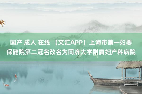 国产 成人 在线 【文汇APP】上海市第一妇婴保健院第二冠名改名为同济大学附庸妇产科病院