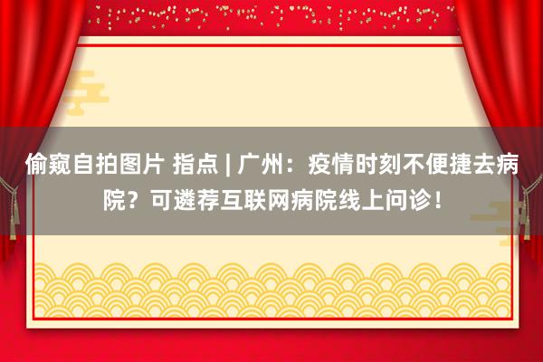 偷窥自拍图片 指点 | 广州：疫情时刻不便捷去病院？可遴荐互联网病院线上问诊！