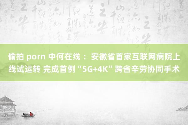 偷拍 porn 中何在线 ：安徽省首家互联网病院上线试运转 完成首例“5G+4K”跨省辛劳协同手术