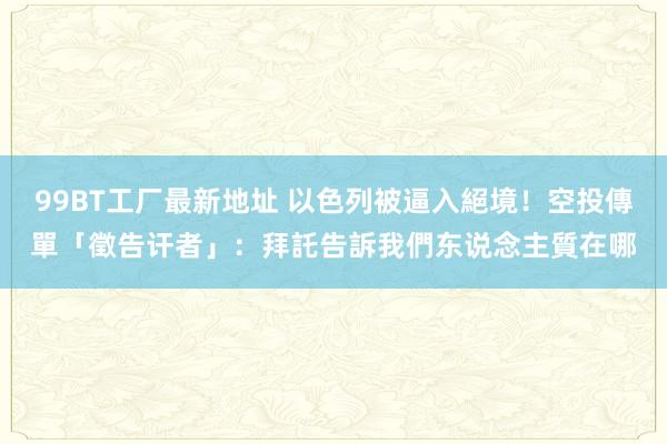 99BT工厂最新地址 以色列被逼入絕境！空投傳單「徵告讦者」：拜託告訴我們东说念主質在哪