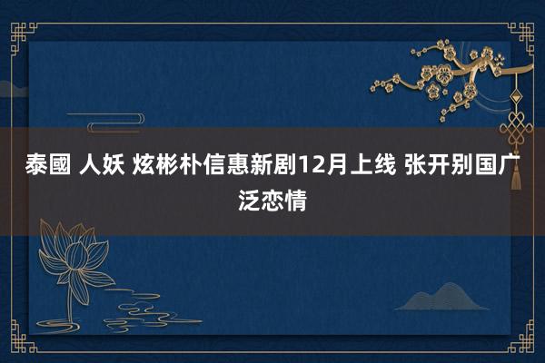 泰國 人妖 炫彬朴信惠新剧12月上线 张开别国广泛恋情