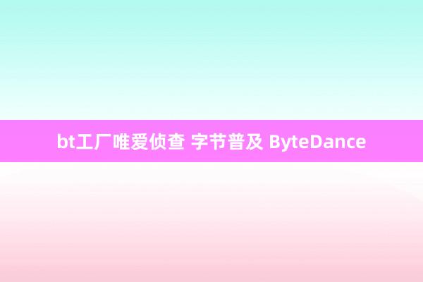 bt工厂唯爱侦查 字节普及 ByteDance