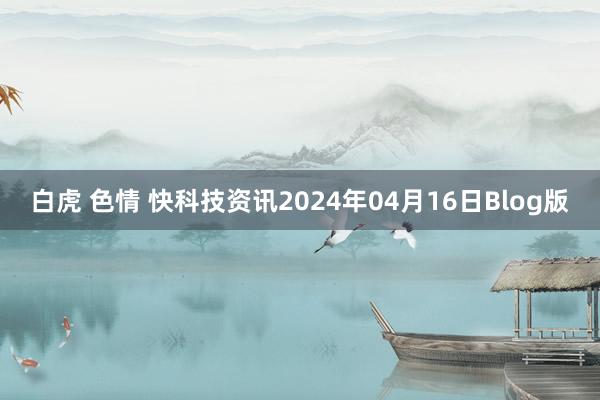 白虎 色情 快科技资讯2024年04月16日Blog版