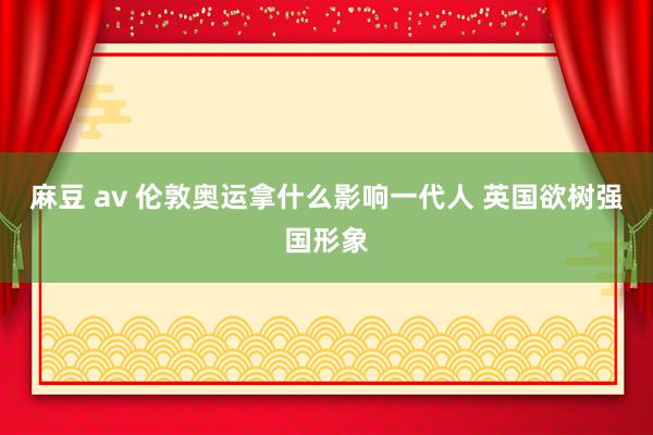 麻豆 av 伦敦奥运拿什么影响一代人 英国欲树强国形象