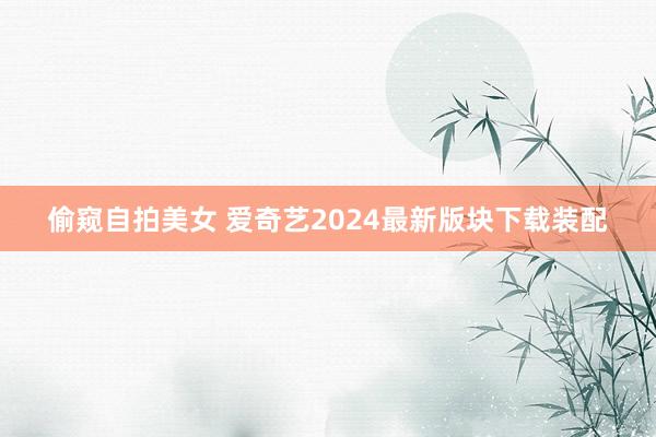 偷窥自拍美女 爱奇艺2024最新版块下载装配