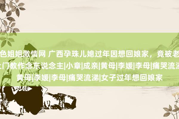 色姐姐激情网 广西孕珠儿媳过年因想回娘家，竟被老公暴打，当晚娘家上门教作念东说念主|小章|成亲|黄母|李媛|李母|痛哭流涕|女子过年想回娘家