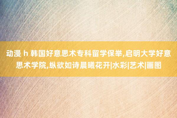 动漫 h 韩国好意思术专科留学保举,启明大学好意思术学院,纵欲如诗晨曦花开|水彩|艺术|画图