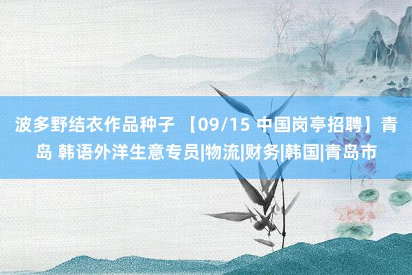 波多野结衣作品种子 【09/15 中国岗亭招聘】青岛 韩语外洋生意专员|物流|财务|韩国|青岛市