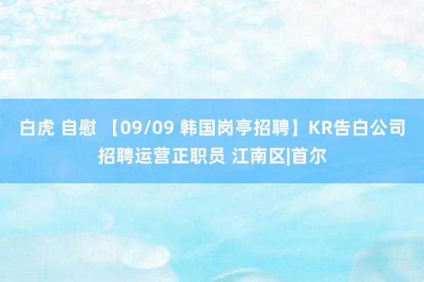 白虎 自慰 【09/09 韩国岗亭招聘】KR告白公司招聘运营正职员 江南区|首尔