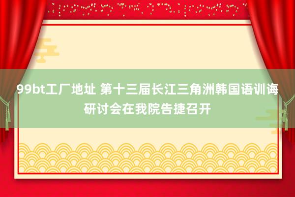 99bt工厂地址 第十三届长江三角洲韩国语训诲研讨会在我院告捷召开