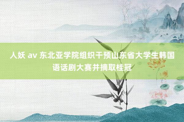 人妖 av 东北亚学院组织干预山东省大学生韩国语话剧大赛并摘取桂冠