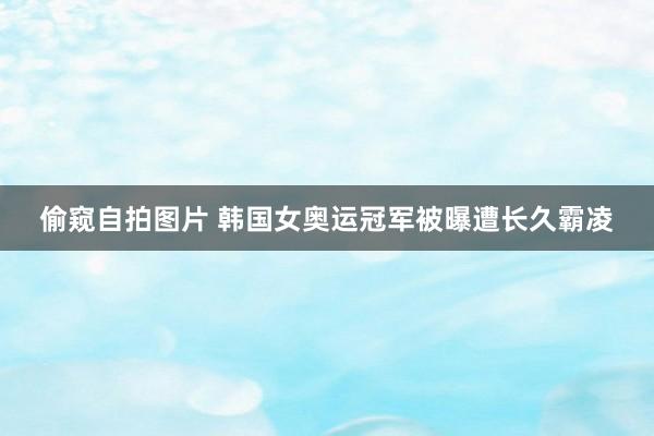 偷窥自拍图片 韩国女奥运冠军被曝遭长久霸凌