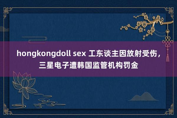 hongkongdoll sex 工东谈主因放射受伤，三星电子遭韩国监管机构罚金