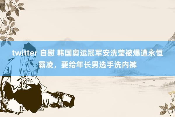 twitter 自慰 韩国奥运冠军安洗莹被爆遭永恒霸凌，要给年长男选手洗内裤