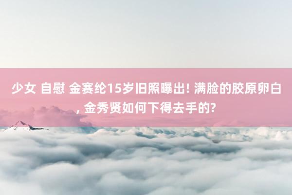 少女 自慰 金赛纶15岁旧照曝出! 满脸的胶原卵白, 金秀贤如何下得去手的?