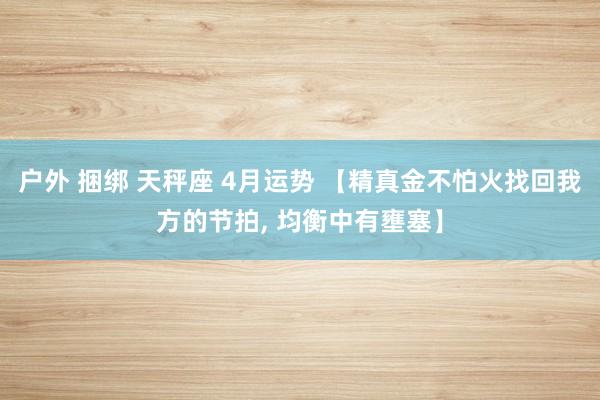 户外 捆绑 天秤座 4月运势 【精真金不怕火找回我方的节拍, 均衡中有壅塞】